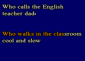 TWho calls the English
teacher dadt

XVho walks in the classroom
cool and slow