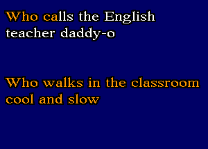 TWho calls the English
teacher daddy-o

XVho walks in the classroom
cool and slow