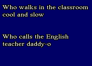 TWho walks in the classroom
cool and slow

XVho calls the English
teacher daddy-o