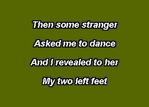 Then some stranger

Asked me to dance
And I revealed to her

My two left feet