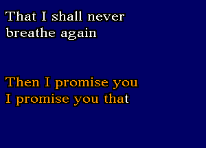 That I shall never
breathe again

Then I promise you
I promise you that