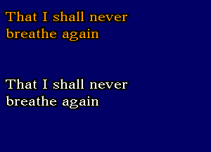 That I shall never
breathe again

That I shall never
breathe again