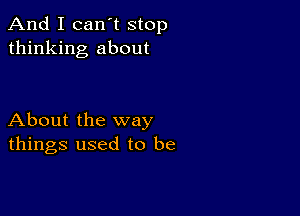 And I can't stop
thinking about

About the way
things used to be