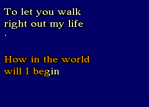 To let you walk
right out my life

How in the world
Will I begin