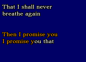 That I shall never
breathe again

Then I promise you
I promise you that