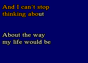 And I can't stop
thinking about

About the way
my life would be