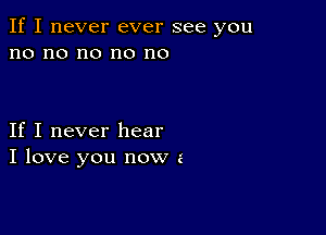 If I never ever see you
no no no no no

If I never hear
I love you now a