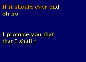 If it Should ever end
011 no

I promise you that
that I shall I