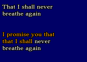 That I shall never
breathe again

I promise you that
that I shall never
breathe again