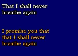 That I shall never
breathe again

I promise you that
that I shall never
breathe again