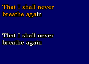 That I shall never
breathe again

That I shall never
breathe again