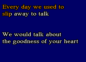 Every day we used to
slip away to talk

XVe would talk about
the goodness of your heart