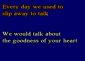 Every day we used to
slip away to talk

XVe would talk about
the goodness of your heart