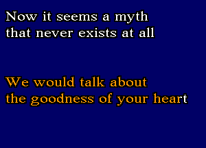 Now it seems a myth
that never exists at all

XVe would talk about
the goodness of your heart