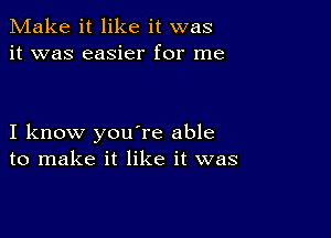 Make it like it was
it was easier for me

I know you're able
to make it like it was