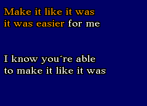 Make it like it was
it was easier for me

I know you're able
to make it like it was