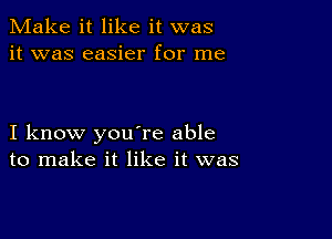 Make it like it was
it was easier for me

I know you're able
to make it like it was