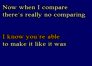 Now when I compare
there's really no comparing

I know you're able
to make it like it was