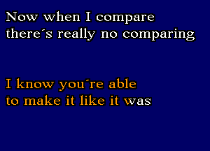 Now when I compare
there's really no comparing

I know you're able
to make it like it was