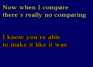 Now when I compare
there's really no comparing

I know you're able
to make it like it was