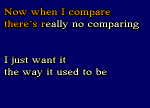 Now when I compare
there's really no comparing

I just want it
the way it used to be