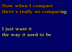 Now when I compare
there's really no comparing

I just want it
the way it used to be