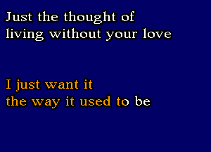 Just the thought of
living without your love

I just want it
the way it used to be