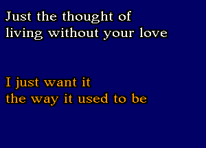 Just the thought of
living without your love

I just want it
the way it used to be