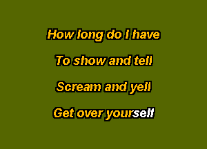 How long do I have

To show and tell

Scream and yen

Get over yoursel!