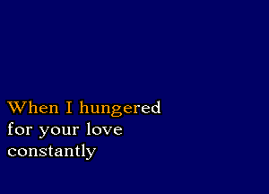 XVhen I hungered
for your love
constantly