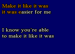 Make it like it was
it was easier for me

I know you're able
to make it like it was