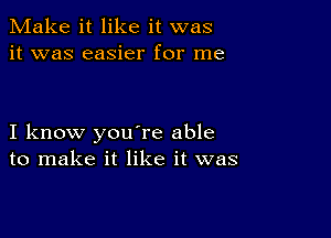 Make it like it was
it was easier for me

I know you're able
to make it like it was