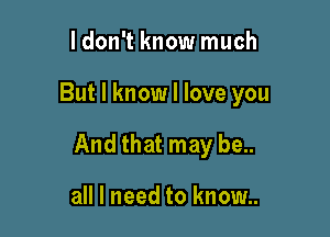ldon't know much

But I know I love you

And that may be..

all I need to know..