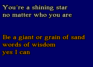 You're a shining star
no matter who you are

Be a giant or grain of sand
words of wisdom
yes I can