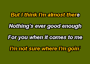 But I think I'm aImost there
Nothing's ever good enough
For you when it comes to me

I'm not sure where I'm goin'