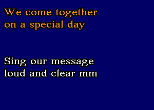 We come together
on a special day

Sing our message
loud and clear mm