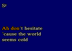 Ah don't hesitate
bause the world
seems cold