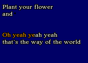 Plant your flower
and

Oh yeah yeah yeah
that's the way of the world