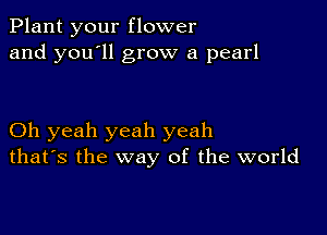 Plant your flower
and you'll grow a pearl

Oh yeah yeah yeah
that's the way of the world