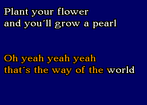 Plant your flower
and you'll grow a pearl

Oh yeah yeah yeah
that's the way of the world