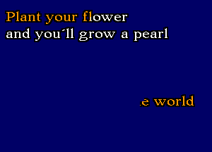 Plant your flower
and you'll grow a pearl