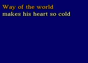 TWay of the world
makes his heart so cold