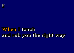 XVhen I touch
and rub you the right way