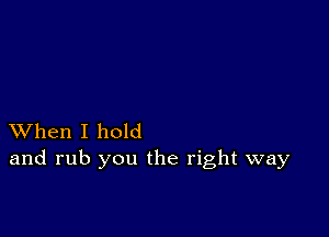 XVhen I hold
and rub you the right way