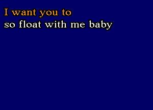 I want you to
so float with me baby