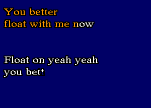 You better
float with me now

Float on yeah yeah
you bet?
