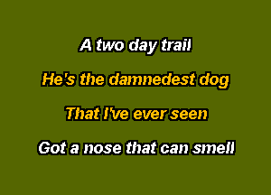A two day trail

He's the damnedest dog
That I've ever seen

Got a nose that can smen