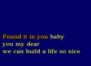 Found it in you baby
you my dear
we can build a life so nice