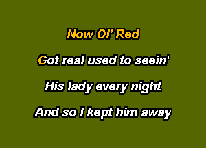 Now 01' Red
Got real used to seein'

His lady every night

And so I kept him away