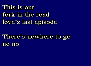 This is our
fork in the road
love's last episode

There's nowhere to go
no no